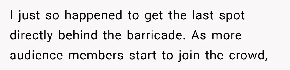 I just so happened to get the last spot directly behind the barricade. As more audience members start to join the crowd,