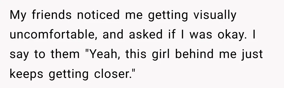 My friends noticed me getting visually uncomfortable, and asked if I was okay. I say to them "Yeah, this girl behind me just keeps getting closer."