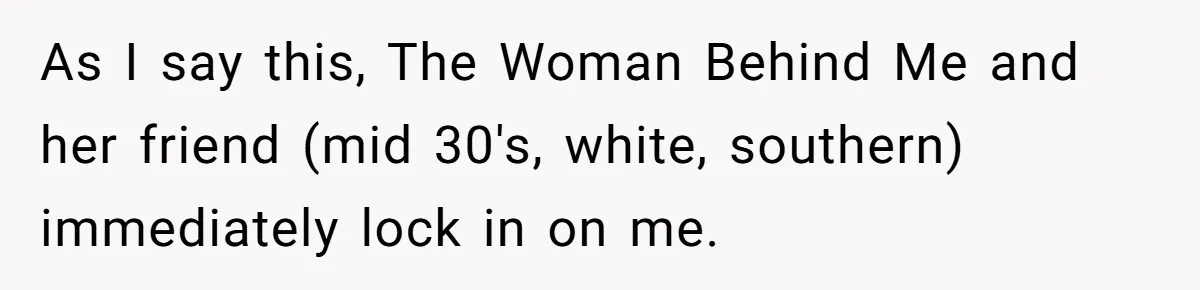 As I say this, The Woman Behind Me and her friend (mid 30's, white, southern) immediately lock in on me.