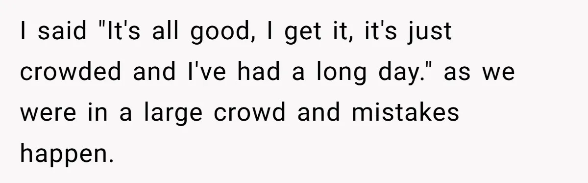 I said "It's all good, I get it, it's just crowded and I've had a long day." as we were in a large crowd and mistakes happen.