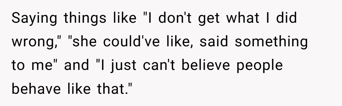 Saying things like "I don't get what I did wrong," "she could've like, said something to me" and "I just can't believe people behave like that."