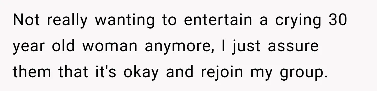 Not really wanting to entertain a crying 30 year old woman anymore, I just assure them that it's okay and rejoin my group.