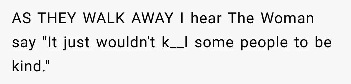 AS THEY WALK AWAY I hear The Woman say "It just wouldn't k__l some people to be kind."