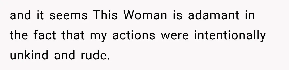 and it seems This Woman is adamant in the fact that my actions were intentionally unkind and rude.