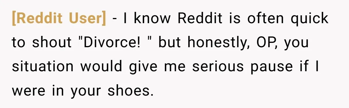 [Reddit User] − I know Reddit is often quick to shout "Divorce! " but honestly, OP, you situation would give me serious pause if I were in your shoes.