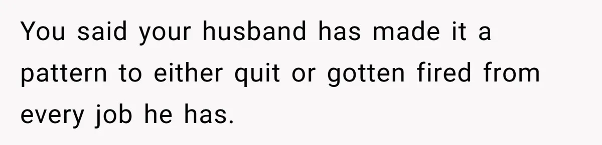 You said your husband has made it a pattern to either quit or gotten fired from every job he has.