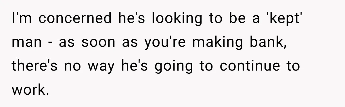 I'm concerned he's looking to be a 'kept' man - as soon as you're making bank, there's no way he's going to continue to work.