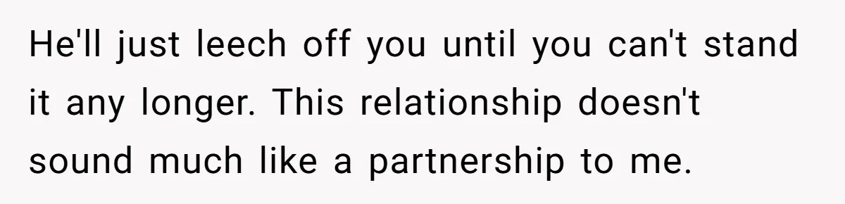 He'll just leech off you until you can't stand it any longer. This relationship doesn't sound much like a partnership to me.
