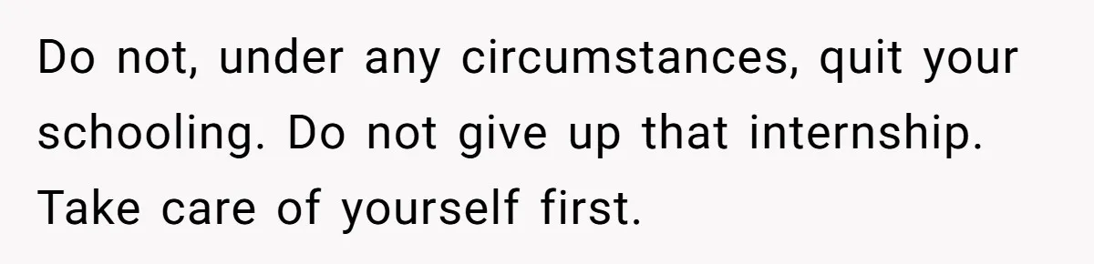 Do not, under any circumstances, quit your schooling. Do not give up that internship. Take care of yourself first.