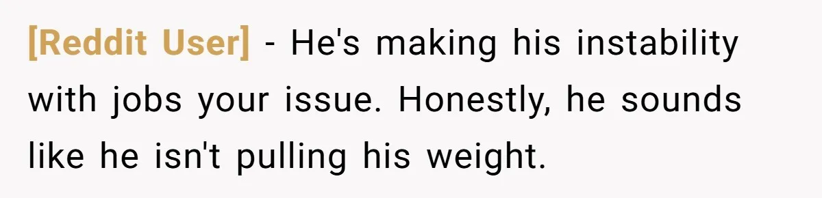 [Reddit User] − He's making his instability with jobs your issue. Honestly, he sounds like he isn't pulling his weight.