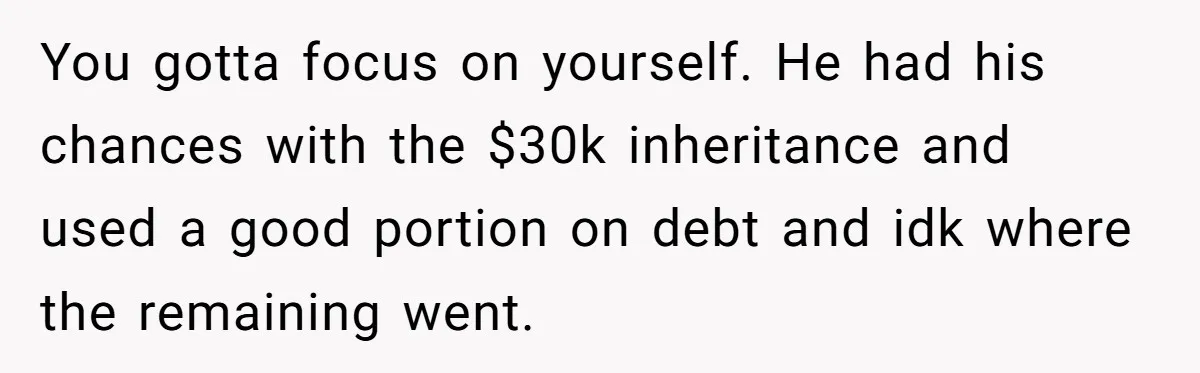 You gotta focus on yourself. He had his chances with the $30k inheritance and used a good portion on debt and idk where the remaining went.