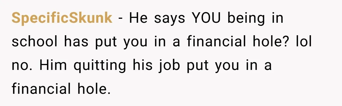 SpecificSkunk − He says YOU being in school has put you in a financial hole? lol no. Him quitting his job put you in a financial hole.