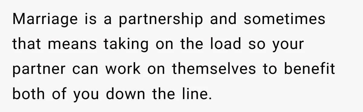 Marriage is a partnership and sometimes that means taking on the load so your partner can work on themselves to benefit both of you down the line.