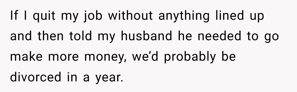 If I quit my job without anything lined up and then told my husband he needed to go make more money, we’d probably be divorced in a year.