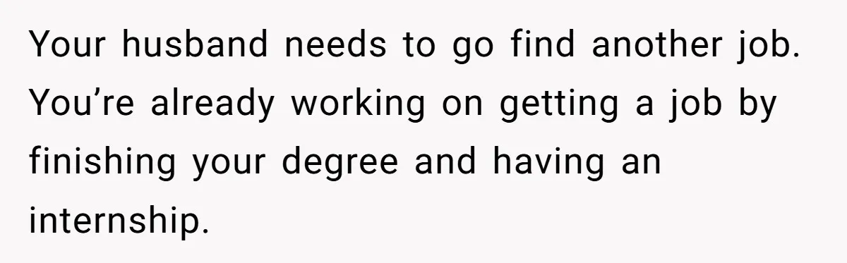 Your husband needs to go find another job. You’re already working on getting a job by finishing your degree and having an internship.
