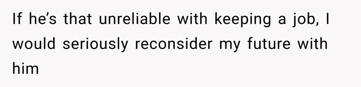 If he’s that unreliable with keeping a job, I would seriously reconsider my future with him