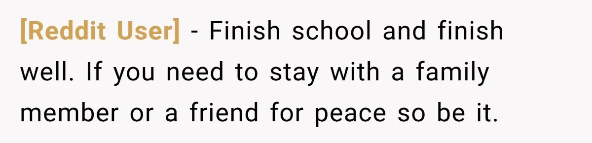 [Reddit User] − Finish school and finish well. If you need to stay with a family member or a friend for peace so be it.