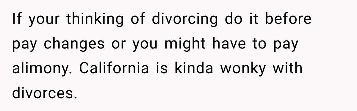 If your thinking of divorcing do it before pay changes or you might have to pay alimony. California is kinda wonky with divorces.