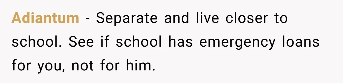 Adiantum − Separate and live closer to school. See if school has emergency loans for you, not for him.
