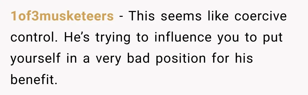 1of3musketeers − This seems like coercive control. He’s trying to influence you to put yourself in a very bad position for his benefit.