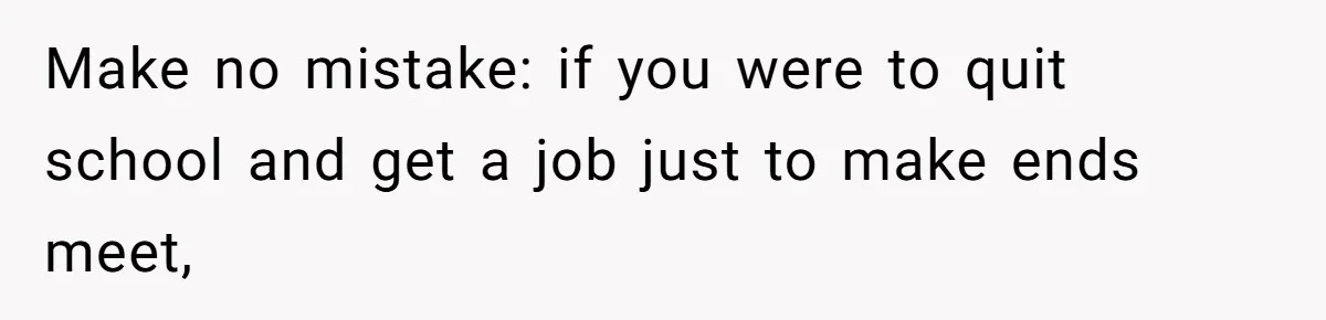 Make no mistake: if you were to quit school and get a job just to make ends meet,