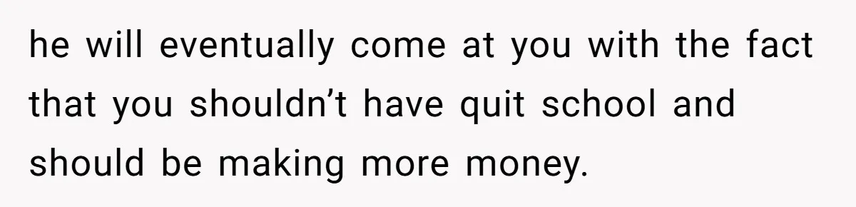 he will eventually come at you with the fact that you shouldn’t have quit school and should be making more money.