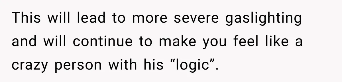 This will lead to more severe gaslighting and will continue to make you feel like a crazy person with his “logic”.