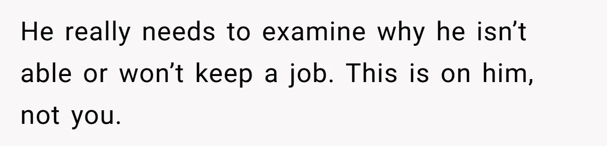 He really needs to examine why he isn’t able or won’t keep a job. This is on him, not you.