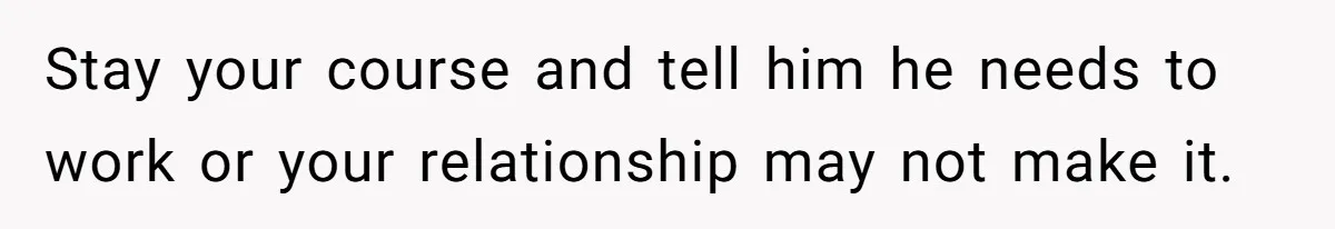 Stay your course and tell him he needs to work or your relationship may not make it.