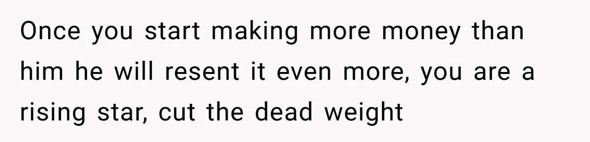 Once you start making more money than him he will resent it even more, you are a rising star, cut the dead weight