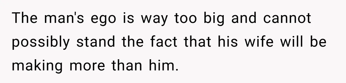 The man's ego is way too big and cannot possibly stand the fact that his wife will be making more than him.
