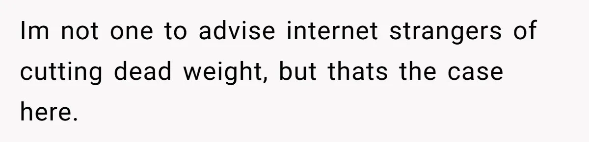 Im not one to advise internet strangers of cutting dead weight, but thats the case here.