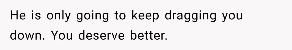 He is only going to keep dragging you down. You deserve better.