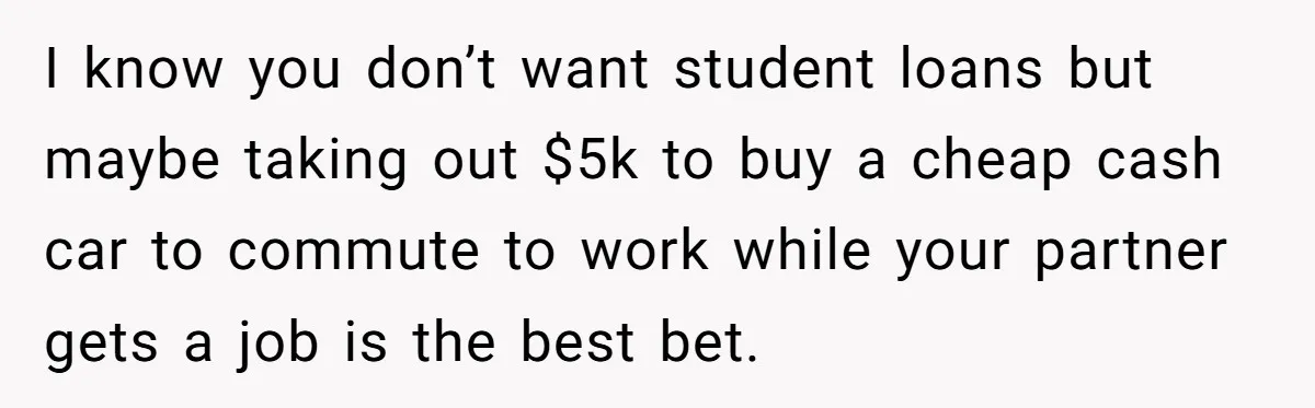 I know you don’t want student loans but maybe taking out $5k to buy a cheap cash car to commute to work while your partner gets a job is the...