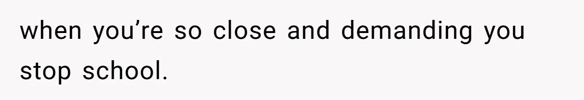 when you’re so close and demanding you stop school.