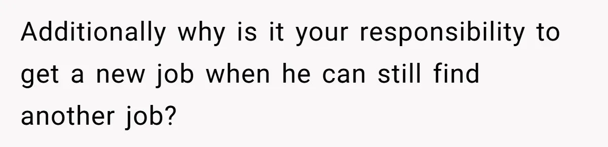 Additionally why is it your responsibility to get a new job when he can still find another job?