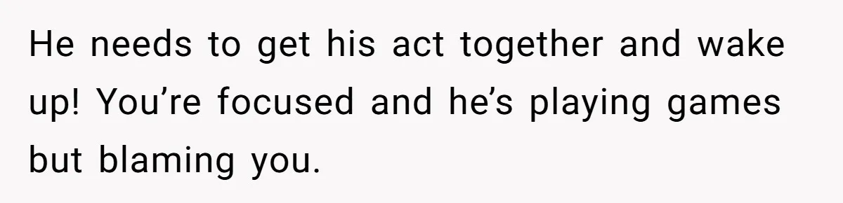He needs to get his act together and wake up! You’re focused and he’s playing games but blaming you.