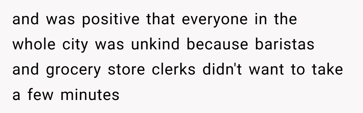 and was positive that everyone in the whole city was unkind because baristas and grocery store clerks didn't want to take a few minutes