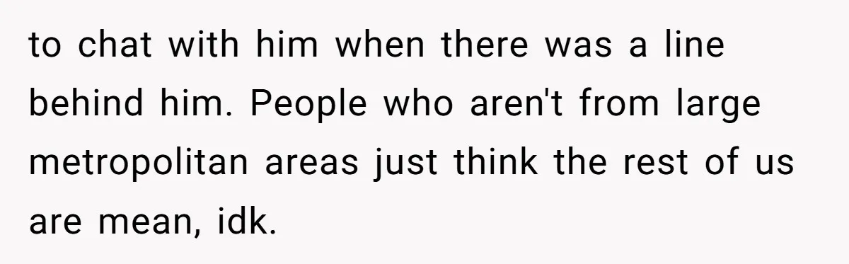 to chat with him when there was a line behind him. People who aren't from large metropolitan areas just think the rest of us are mean, idk.