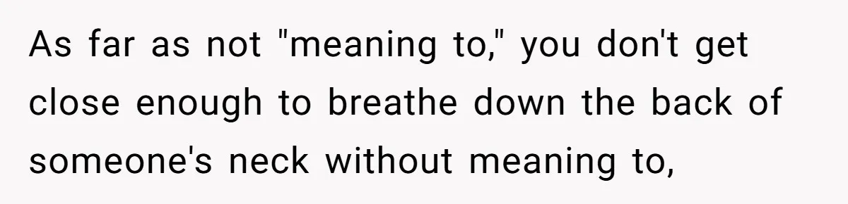As far as not "meaning to," you don't get close enough to breathe down the back of someone's neck without meaning to,