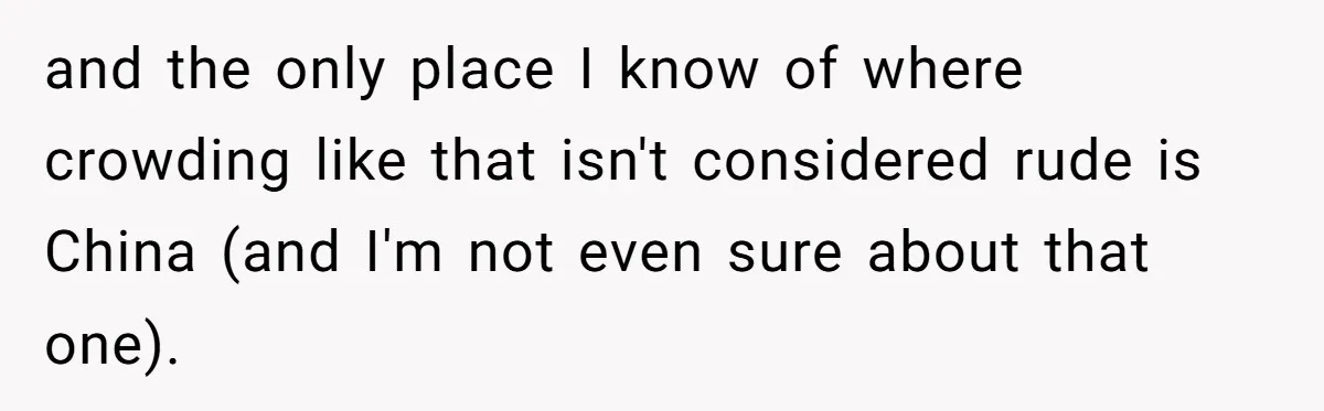 and the only place I know of where crowding like that isn't considered rude is China (and I'm not even sure about that one).