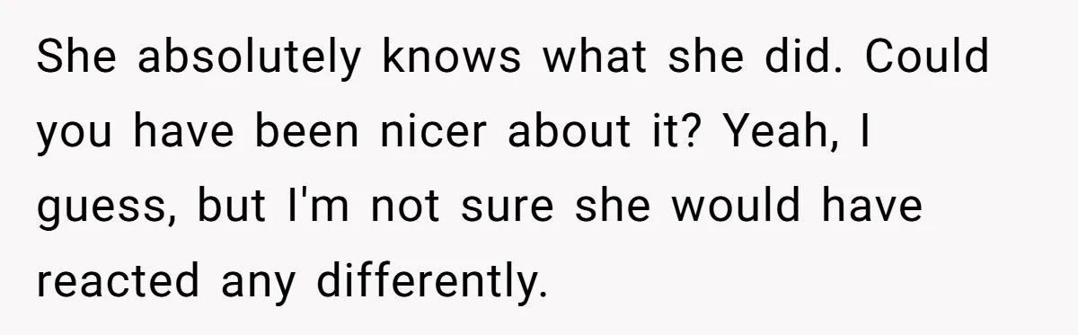 She absolutely knows what she did. Could you have been nicer about it? Yeah, I guess, but I'm not sure she would have reacted any differently.