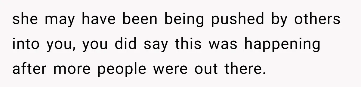 she may have been being pushed by others into you, you did say this was happening after more people were out there.