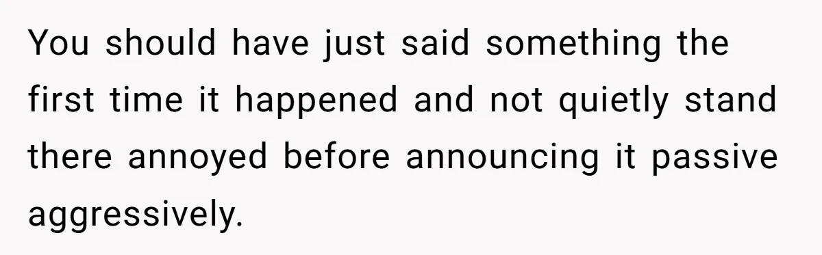 You should have just said something the first time it happened and not quietly stand there annoyed before announcing it passive aggressively.