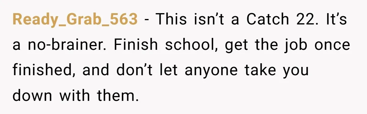 Ready_Grab_563 − This isn’t a Catch 22. It’s a no-brainer. Finish school, get the job once finished, and don’t let anyone take you down with them.