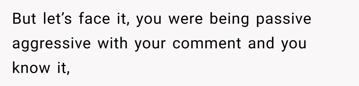 But let’s face it, you were being passive aggressive with your comment and you know it,