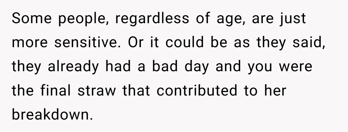 Some people, regardless of age, are just more sensitive. Or it could be as they said, they already had a bad day and you were the final straw that contributed...