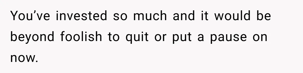You’ve invested so much and it would be beyond foolish to quit or put a pause on now.