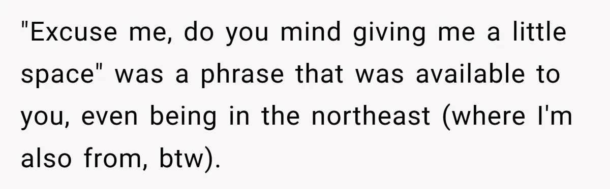 "Excuse me, do you mind giving me a little space" was a phrase that was available to you, even being in the northeast (where I'm also from, btw).