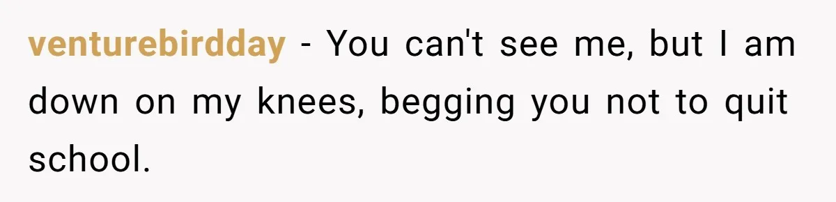 venturebirdday − You can't see me, but I am down on my knees, begging you not to quit school.